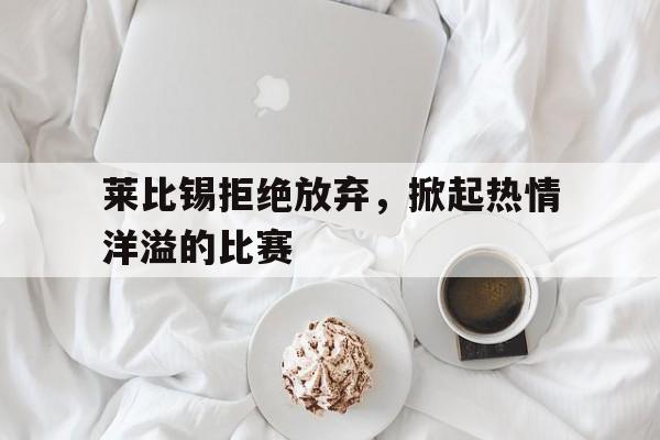 手机APP-莱比锡拒绝放弃，掀起热情洋溢的比赛的简单介绍
