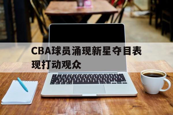 CBA球员涌现新星夺目表现打动观众(cba球员涌现新星夺目表现打动观众了吗)