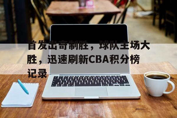 手机APP-首发出奇制胜，球队主场大胜，迅速刷新CBA积分榜记录(cba联赛各队积分)
